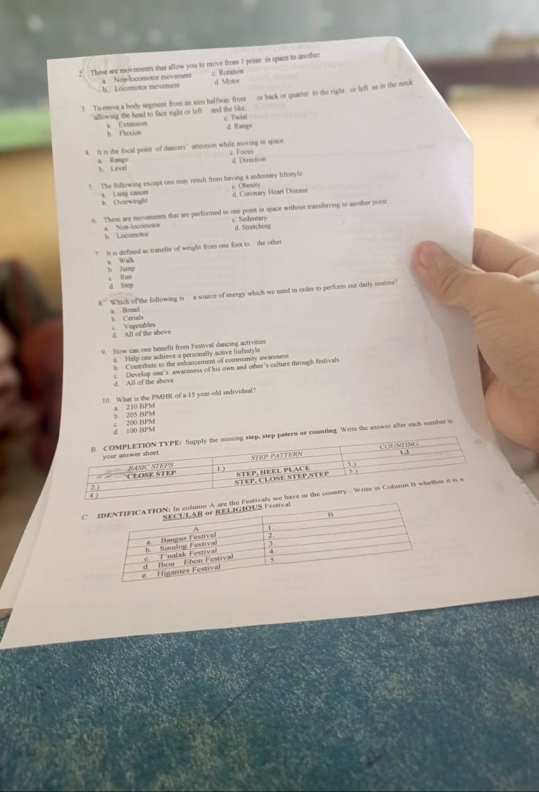 These are movements that allow you to move from I point in space to another
a. Non-locomotor moverent c Rotation
b Locomotor movement d. Motor
3. To move a body segment from an axis halfway front or back or quarter to the right or left as in the neck
allowing the head to face right or left and the like
a Extension c. Twiet
b Flexion d Range
4. It is the focal point of dancers’attention while moving in space
a Range c. Focus
b. Level d Direction
5. The following except one may result from having a sedentary lifestyle
a Lung cancer c. Obesity
h. Overweight d. Coronary Heart Disease
6. These are movements that are performed in one point in space without transferring to another poit
a Non-locomotos c Sedentary d. Stretching
b. Locomotor
7. It is defined as transfer of weight from one foot to the other
a Walk
b Jump
c Run
d Step
8 '' Which of the following is a source of energy which we need in order to perform our daily routine?
a. Bread
b. Cerials
c Vegetables
d. All of the above
9. How can one benefit from Festival dancing activities
a. Help one achieve a personally active liufestyle
b Contribute to the enhancement of community awareness
e Develop one's awareness of his own and other's culture through festivals
d. All of the above
10 What is the PMHR of a 15 year-old individual?
a. 210 BPM
d 100 BPM c 200 BPM b 205 BPM
n or counting. Write the answer after each number in
C