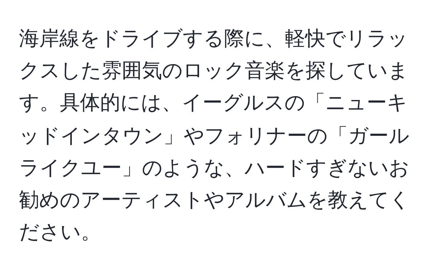 海岸線をドライブする際に、軽快でリラックスした雰囲気のロック音楽を探しています。具体的には、イーグルスの「ニューキッドインタウン」やフォリナーの「ガールライクユー」のような、ハードすぎないお勧めのアーティストやアルバムを教えてください。