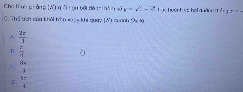 Cho hình phẳng (S) giới hạn bởi đồ thị hàm số y=sqrt(1-x^2) , trục hoành và hai đường thẳng x=-
0. Thể tích của khối tròn xoay khi quay (S) quanh Ox là
A.  2π /3 .
B.  π /4 .
C.  3π /4 .
D.  5π /4 .