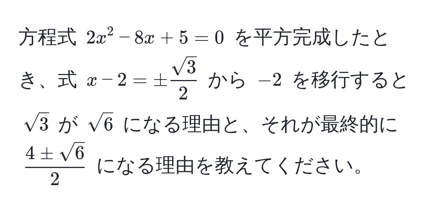 方程式 $2x^(2 - 8x + 5 = 0$ を平方完成したとき、式 $x - 2 = ± fracsqrt(3))2$ から $-2$ を移行すると $sqrt(3)$ が $sqrt(6)$ になる理由と、それが最終的に $ 4 ± sqrt(6)/2 $ になる理由を教えてください。