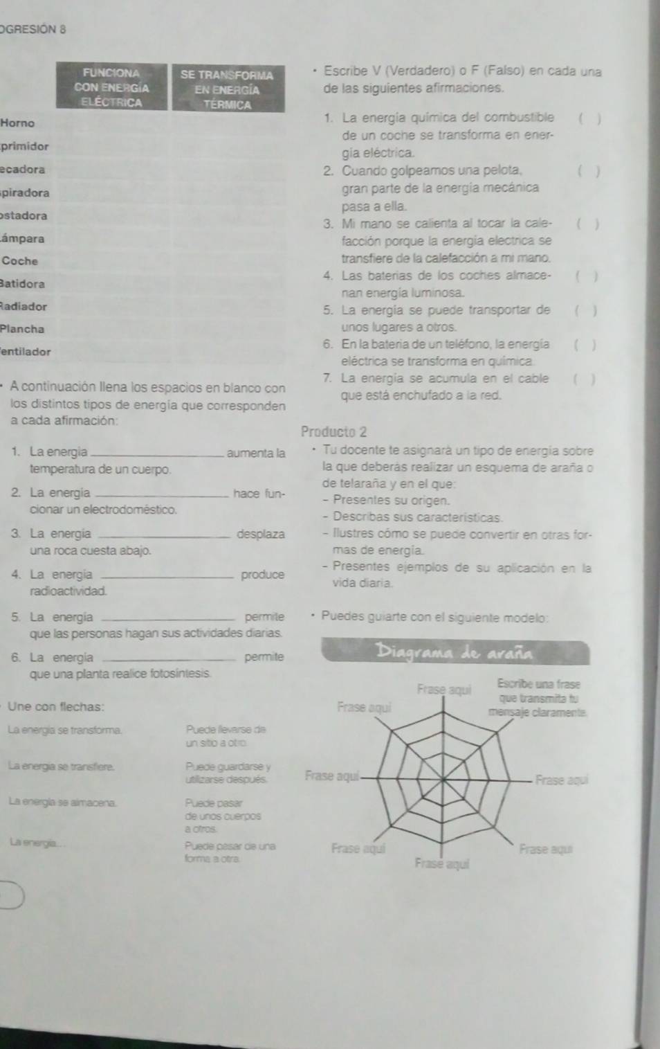 OGRESIÓN 8
Escribe V (Verdadero) o F (Falso) en cada una
de las siguientes afirmaciones.
Hor1. La energia química del combustible ( )
de un coche se transforma en ener-
pri
gia eléctrica.
eca2. Cuando golpeamos una pelota. ( )
pirgran parte de la energía mecánica
stapasa a ella.
3. Mi mano se calienta al tocar la cale-  ( )
ámfacción porque la energía electrica se
Cotransfiere de la calefacción a mi mano.
Bati4. Las baterias de los coches almace- ( )
nan energía luminosa.
Rad5. La energia se puede transportar de ( )
Plaunos lugares a otros.
6. En la bateria de un teléfono, la energía (  )
ent
eléctrica se transforma en química
7. La energía se acumula en el cable  ( )
A continuación Ilena los espacios en blanco con que está enchufado a la red.
los distintos tipos de energía que corresponden
a cada afirmación:
Producto 2
1. La energia _aumenta la · Tu docente te asignará un tipo de energía sobre
temperatura de un cuerpo. la que deberás realizar un esquema de araña o
de telaraña y en el que:
2. La energia _hace fun- - Presentes su origen.
cionar un electrodoméstico. - Describas sus caracteristicas.
3. La energia _desplaza  - Ilustres cómo se puede convertir en otras for-
una roca cuesta abajo. mas de energia.
4. La energia _produce - Presentes ejemplos de su aplicación en la
vida diaria.
radioactividad.
5. La energia _permile Puedes guiarte con el siguiente modelo:
que las personas hagan sus actividades diarias.
6. La energia _permite
Diagrama de araña
que una planta realice fotosíntesis.
Frase aqui Escribe una frase
que transmita tu
Une con flechas: Frase aqui mensaje claramente.
La energia se transforma. Puede llevarse de
un sitio a otro
La energia se transfiere. Puede guardarse y Frase aquí
utilizarse después. Frase aqui
La energía se aimacena. Puede pasar
de unos cuerpos
a ofros.
La energía.. Puede pésar de una Frase aqui Frase aqui
forma a otra. Frase aqui