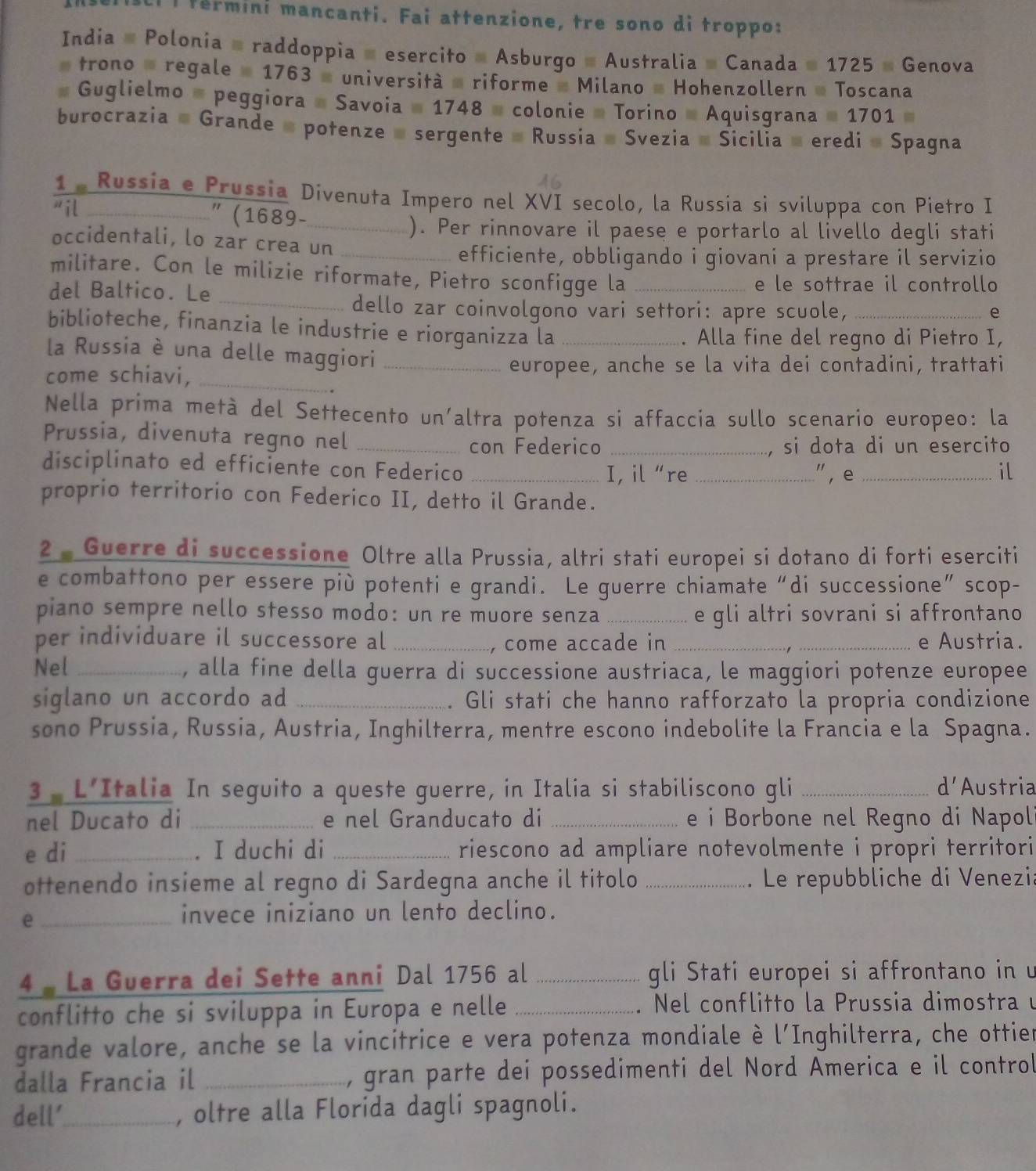 fermini mancanti. Fai attenzione, tre sono di troppo:
India # Polonia = raddoppia = esercito # Asburgo # Australia # Canada # 1725 » Genova
trono - regale  1763  università - riforme  Milano - Hohenzollern » Toscana
# Guglielmo # peggiora # Savoia # 1748 - colonie - Torino - Aquisgrana # 1701
burocrazia # Grande # potenze = sergente = Russia » Svezia # Sicilia » eredi » Spagna
1 . Russia e Prussia Divenuta Impero nel XVI secolo, la Russia si sviluppa con Pietro I
il " (1689-_
). Per rinnovare il paese e portarlo al livello degli stati
occidentali, lo zar crea un_
efficiente, obbligando i giovani a prestare il servizio
militare. Con le milizie riformate, Pietro sconfigge la
del Baltico. Le _e le sottrae il controllo
_dello zar coinvolgono vari settori: apre scuole, _e
biblioteche, finanzia le industrie e riorganizza la_
. Alla fine del regno di Pietro I,
la Russia è una delle maggiori
come schiavi, __europee, anche se la vita dei contadini, trattati
Nella prima metà del Settecento un'altra potenza si affaccia sullo scenario europeo: la
con Federico si dota di un esercito
Prussia, divenuta regno nel ___" , e_
disciplinato ed efficiente con Federico_
I, il “re il
proprio territorio con Federico II, detto il Grande.
2 - Guerre di successione Oltre alla Prussia, altri stati europei si dotano di forti eserciti
e combattono per essere più potenti e grandi. Le guerre chiamate“di successione” scop-
piano sempre nello stesso modo: un re muore senza _e gli altri sovrani si affrontano
per individuare il successore al __e Austria.
, come accade in
Nel _, alla fine della guerra di successione austriaca, le maggiori potenze europee
siglano un accordo ad _Gli stati che hanno rafforzato la propria condizione
sono Prussia, Russia, Austria, Inghilterra, mentre escono indebolite la Francia e la Spagna.
d'
3  L'Italia In seguito a queste guerre, in Italia si stabiliscono gli _Austria
nel Ducato di _e nel Granducato di _e i Borbone nel Regno di Napol
e di _. I duchi di _riescono ad ampliare notevolmente i propri territori
ottenendo insieme al regno di Sardegna anche il titolo _ Le repubbliche di Venezi:
_e
invece iniziano un lento declino.
4 - La Guerra dei Sette anni Dal 1756 al _gli Stati europei si affrontano in 
conflitto che si sviluppa in Europa e nelle _ Nel conflitto la Prussia dimostra u
grande valore, anche se la vincitrice e vera potenza mondiale è l'Inghilterra, che ottier
dalla Francia il _, gran parte dei possedimenti del Nord America e il control
dell'_ , oltre alla Florida dagli spagnoli.