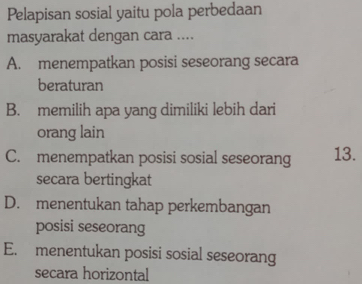 Pelapisan sosial yaitu pola perbedaan
masyarakat dengan cara ....
A. menempatkan posisi seseorang secara
beraturan
B. memilih apa yang dimiliki lebih dari
orang lain
C. menempatkan posisi sosial seseorang 13.
secara bertingkat
D. menentukan tahap perkembangan
posisi seseorang
E. menentukan posisi sosial seseorang
secara horizontal