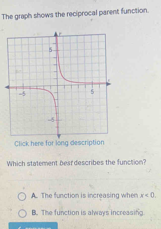 The graph shows the reciprocal parent function.
Click here for long description
Which statement best describes the function?
A. The function is increasing when x<0</tex>.
B. The function is always increasing.