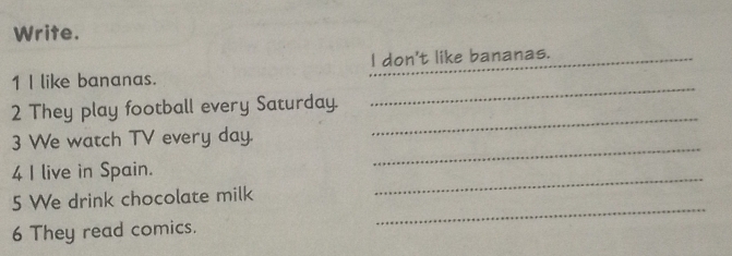 Write. 
_ 
1 I like bananas. _I don't like bananas. 
_ 
2 They play football every Saturday. 
_ 
3 We watch TV every day. 
_ 
4 I live in Spain. 
_ 
5 We drink chocolate milk 
6 They read comics.