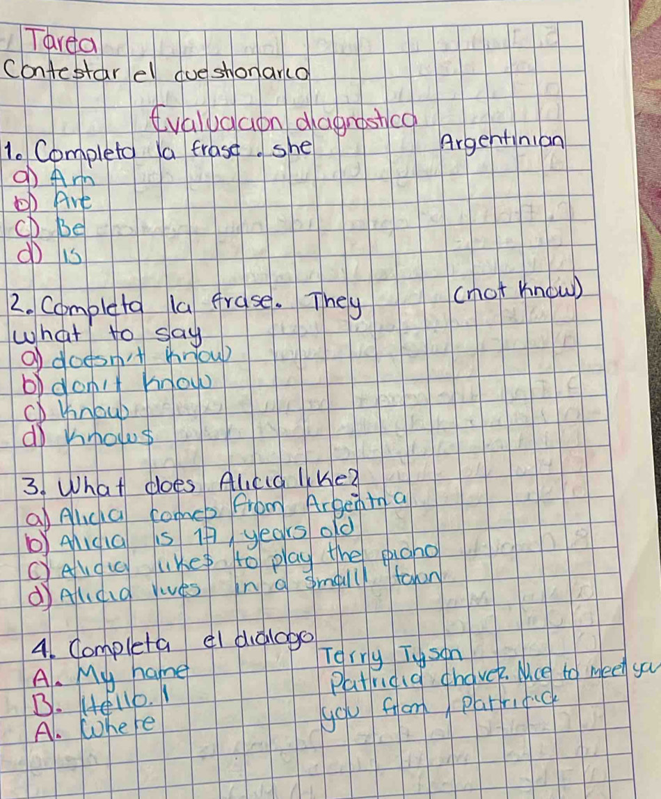 Tarea
Contestar ell dueshonar(o
evaludaon dagrastco
1. Completo a frase. she Argentinion
o Arm
b Are
CD Be
d is
2. Completo la frase. They
(hot know)
what to say
O doesn't houp
b)don't know
CD khnoub
do hmows
3. What does Alcd liKe?
a Alica comeb from Argent a
yAid1G is If years old
c)eldic lKe to play the pigho
dAldd Yies in a smalll tahn
41. Completa el dialogo
Terry Tyson
A. My name
B. 4e116. 1 Patridid chaver. Nice to meet ya
A. Where
you fom parrifuc