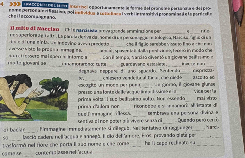 RACCONTI DEL MITO, Inserisci opportunamente le forme del pronome personale e del pro-
nome personale riflessivo, poi individua e sottolinea i verbi intransitivi pronominali e le particelle
che li accompagnano.
Il mito di Narciso Chi è narcisista prova grande ammirazione per _e_ ritie-
ne superiore agli altri. La parola deriva dal nome di un personaggio mitologico, Narciso, figlio di un
dio e di una ninfa. Un indovino aveva predetto _che il figlio sarebbe vissuto fino a che non
_
avesse visto la propria immagine. perciò, spaventati dalla predizione, fecero in modo che
non ci fossero mai specchi intorno a_ . Con il tempo, Narciso diventò un giovane bellissimo e
molte giovani se_ innamorarono: tutte _guardavano estasiate, _invece non_
degnava neppure di uno sguardo. Sentendo_ disprezza-
te, _chiesero vendetta al Cielo, che diede _ascolto ed
escogitò un modo per punir_ . Un giorno, il giovane giunse
presso una fonte dalle acque limpidissime e in _vide per la
prima volta il suo bellissimo volto. Non essendo_ mai visto
prima d'allora non _riconobbe e si innamorò all’istante di
quell'immagine riflessa. _sembrava una persona divina e
sentiva di non poter più vivere senza di_ . Quando però cercò
di baciar_ , l'immagine immediatamente si dileguò. Nel tentativo di raggiunger_ , Narci-
_
so lasciò cadere nell’acqua e annegò. Il dio dell’amore, Eros, provando pietà per _,_
trasformò nel fiore che porta il suo nome e che come_ ha il capo reclinato su_
come se _contemplasse nell’acqua.