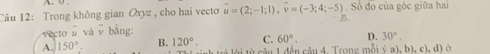 Trong không gian Oxyz , cho hai vectơ vector u=(2;-1;1), vector v=(-3;4;-5). Số đo của góc giữa hai
vecto overline u và v bằng:
C. 60°.
D. 30°.
A. 150°.
B. 120°. 
inh trả lời từ cầu 1 đến câu 4. Trong mỗi ý a), b), c), d) ở