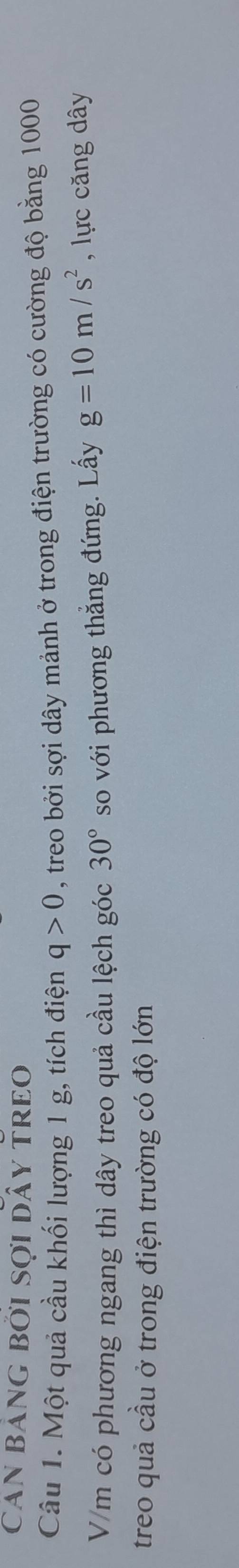 Can bảng bởi sợi dây treo 
Câu 1. Một quả cầu khối lượng 1 g, tích điện q>0 , treo bởi sợi dây mảnh ở trong điện trường có cường độ bằng 1000
V/m có phương ngang thì dây treo quả cầu lệch góc 30° so với phương thẳng đứng. Lấy g=10m/s^2 , lực căng dây 
treo quả cầu ở trong điện trường có độ lớn