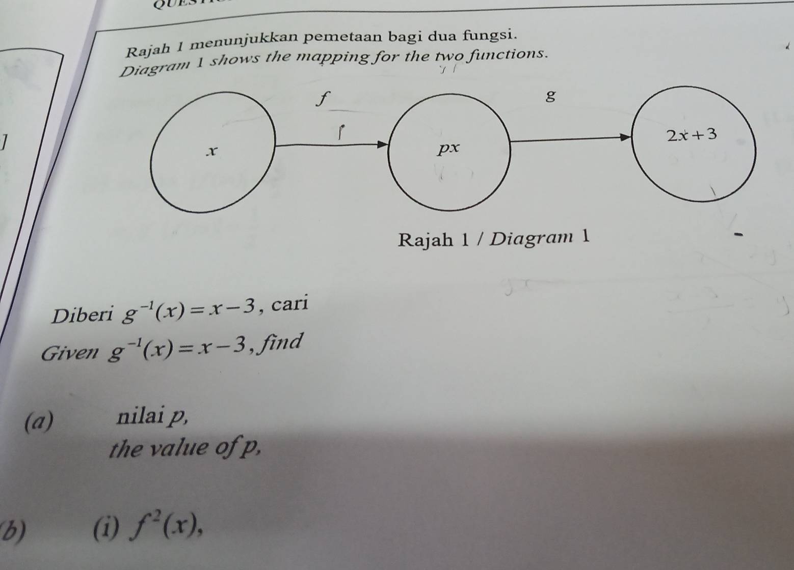 QUES
Rajah 1 menunjukkan pemetaan bagi dua fungsi.
Diagram 1 shows the mapping for the two functions.
1 
Rajah 1 / Diagram 1
Diberi g^(-1)(x)=x-3 , cari
Given g^(-1)(x)=x-3 , find
(a)
nilai p,
the value of p,
b) (i) f^2(x),