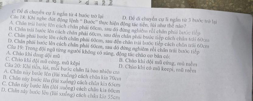 > 3
C. Để di chuyên cự li ngắn từ 4 bước trở lại D. Đề di chuyền cự li ngắn từ 3 bước trở lại
Câu 18: Khi nghe đứt động lệnh “ Bước” thực hiện động tác tiến, lùi như thế nào?
A. Chân trái bước lên cách chân phải 60cm, sau đó đứng nghiêm rồi chân phải bước tiếp
B. Chân trái bước lên cách chân phải 60cm, sau đến chân phải bước tiếp cách chân trái 60cm
C. Chân phái bước lên cách chân phải 60cm, sau đến chân trái bước tiếp cách chân trái 60cm
D. Chân phải bước lên cách chân phải 60cm, sau dó đứng nghiêm rồi chân trái bước tiếp
Câu 19: Trong đội ngũ từng người không có súng, động tác chào cơ bản có:
A. Chào khi đang đội mũ B. Chào khi đội mũ cứng, mũ mềm
C. Chảo khi đội mũ cứng, mũ kêpi D. Chào khi có mũ keepi, mũ mềm
Câu 20: Khi tiến, lùi, mỗi bước chân là bao nhiêu cm
A. Chân này bước lên (lùi xuống) cách chân kia 70cm
B. Chân này bước lên (lùi xuồng) cách chân kia 65cm
C. Chân này bước lên (lùi xuống) cách chân kia 60cm
D. Chân này bước lên (lùi xuống) cách chân kia 55cm