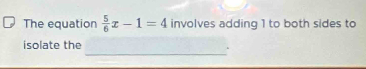 The equation  5/6 x-1=4 involves adding 1 to both sides to 
_ 
isolate the