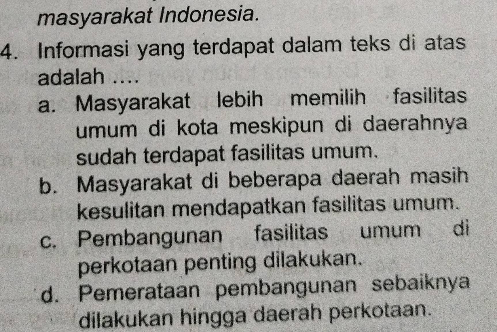 masyarakat Indonesia.
4. Informasi yang terdapat dalam teks di atas
adalah ....
a. Masyarakat lebih memilih fasilitas
umum di kota meskipun di daerahnya
sudah terdapat fasilitas umum.
b. Masyarakat di beberapa daerah masih
kesulitan mendapatkan fasilitas umum.
c. Pembangunan fasilitas umum di
perkotaan penting dilakukan.
d. Pemerataan pembangunan sebaiknya
dilakukan hingga daerah perkotaan.