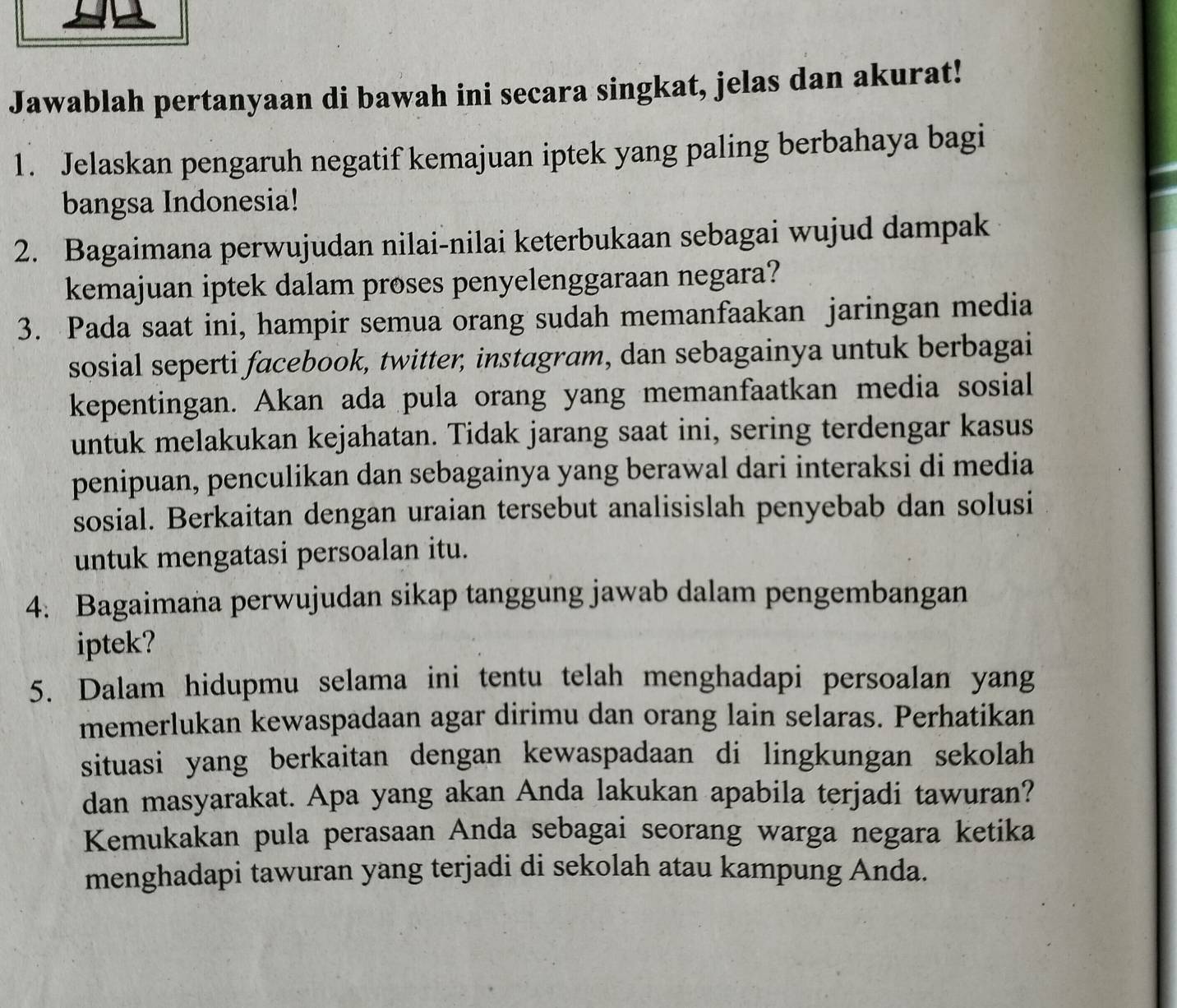 Jawablah pertanyaan di bawah ini secara singkat, jelas dan akurat! 
1. Jelaskan pengaruh negatif kemajuan iptek yang paling berbahaya bagi 
bangsa Indonesia! 
2. Bagaimana perwujudan nilai-nilai keterbukaan sebagai wujud dampak 
kemajuan iptek dalam proses penyelenggaraan negara? 
3. Pada saat ini, hampir semua orang sudah memanfaakan jaringan media 
sosial seperti facebook, twitter, instagram, dan sebagainya untuk berbagai 
kepentingan. Akan ada pula orang yang memanfaatkan media sosial 
untuk melakukan kejahatan. Tidak jarang saat ini, sering terdengar kasus 
penipuan, penculikan dan sebagainya yang berawal dari interaksi di media 
sosial. Berkaitan dengan uraian tersebut analisislah penyebab dan solusi 
untuk mengatasi persoalan itu. 
4. Bagaimana perwujudan sikap tanggung jawab dalam pengembangan 
iptek? 
5. Dalam hidupmu selama ini tentu telah menghadapi persoalan yang 
memerlukan kewaspadaan agar dirimu dan orang lain selaras. Perhatikan 
situasi yang berkaitan dengan kewaspadaan di lingkungan sekolah 
dan masyarakat. Apa yang akan Anda lakukan apabila terjadi tawuran? 
Kemukakan pula perasaan Anda sebagai seorang warga negara ketika 
menghadapi tawuran yang terjadi di sekolah atau kampung Anda.