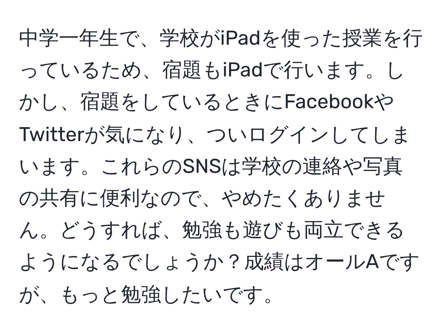 中学一年生で、学校がiPadを使った授業を行っているため、宿題もiPadで行います。しかし、宿題をしているときにFacebookやTwitterが気になり、ついログインしてしまいます。これらのSNSは学校の連絡や写真の共有に便利なので、やめたくありません。どうすれば、勉強も遊びも両立できるようになるでしょうか？成績はオールAですが、もっと勉強したいです。