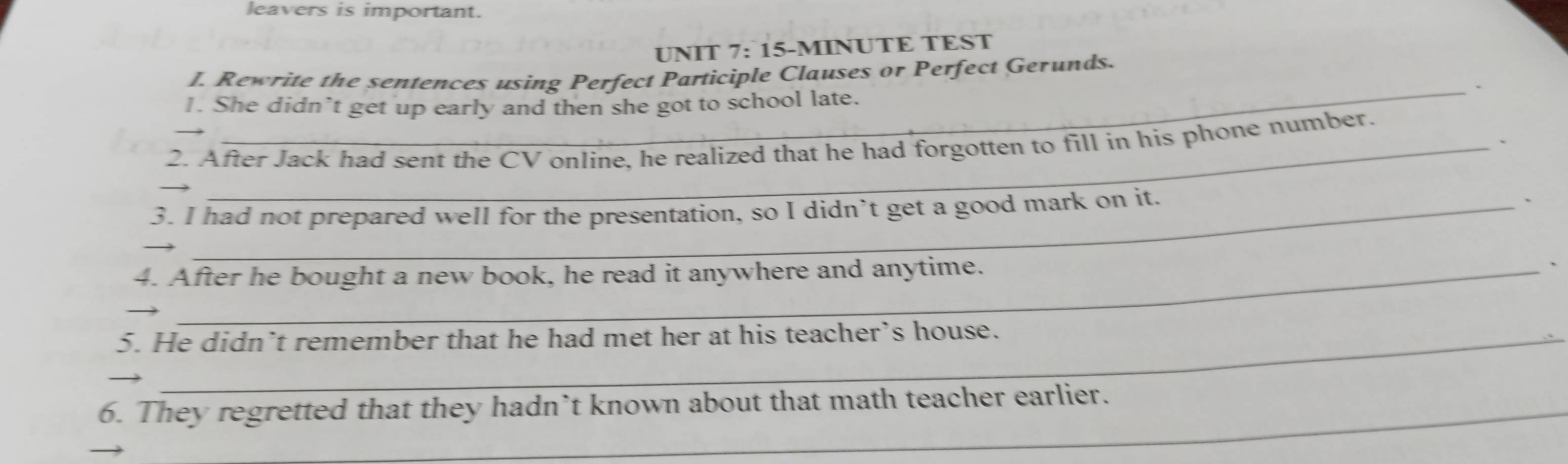 leavers is important. 
UNIT 7: 15-MINUTE TEST 
I. Rewrite the sentences using Perfect Participle Clauses or Perfect Gerunds. 
_、 
1. She didn’t get up early and then she got to school late. 
、 
2. After Jack had sent the CV online, he realized that he had forgotten to fill in his phone number. 
3. I had not prepared well for the presentation, so I didn’t get a good mark on it. 
` 
_ 
4. After he bought a new book, he read it anywhere and anytime. 、 
5. He didn’t remember that he had met her at his teacher’s house. 
6. They regretted that they hadn’t known about that math teacher earlier.