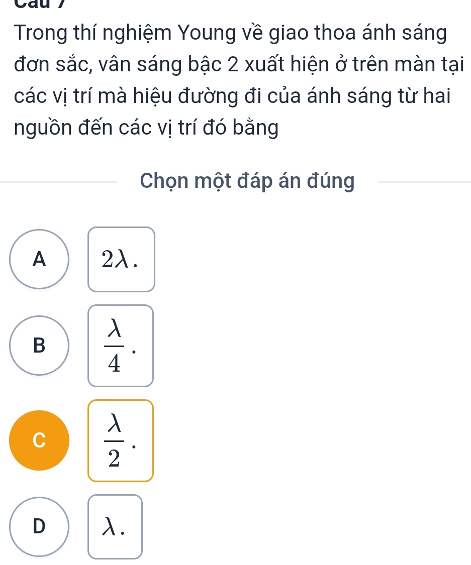 Cau 7
Trong thí nghiệm Young về giao thoa ánh sáng
đơn sắc, vân sáng bậc 2 xuất hiện ở trên màn tại
các vị trí mà hiệu đường đi của ánh sáng từ hai
nguồn đến các vị trí đó bằng
Chọn một đáp án đúng
A 2λ.
B  lambda /4 .
C  lambda /2 .
D λ.