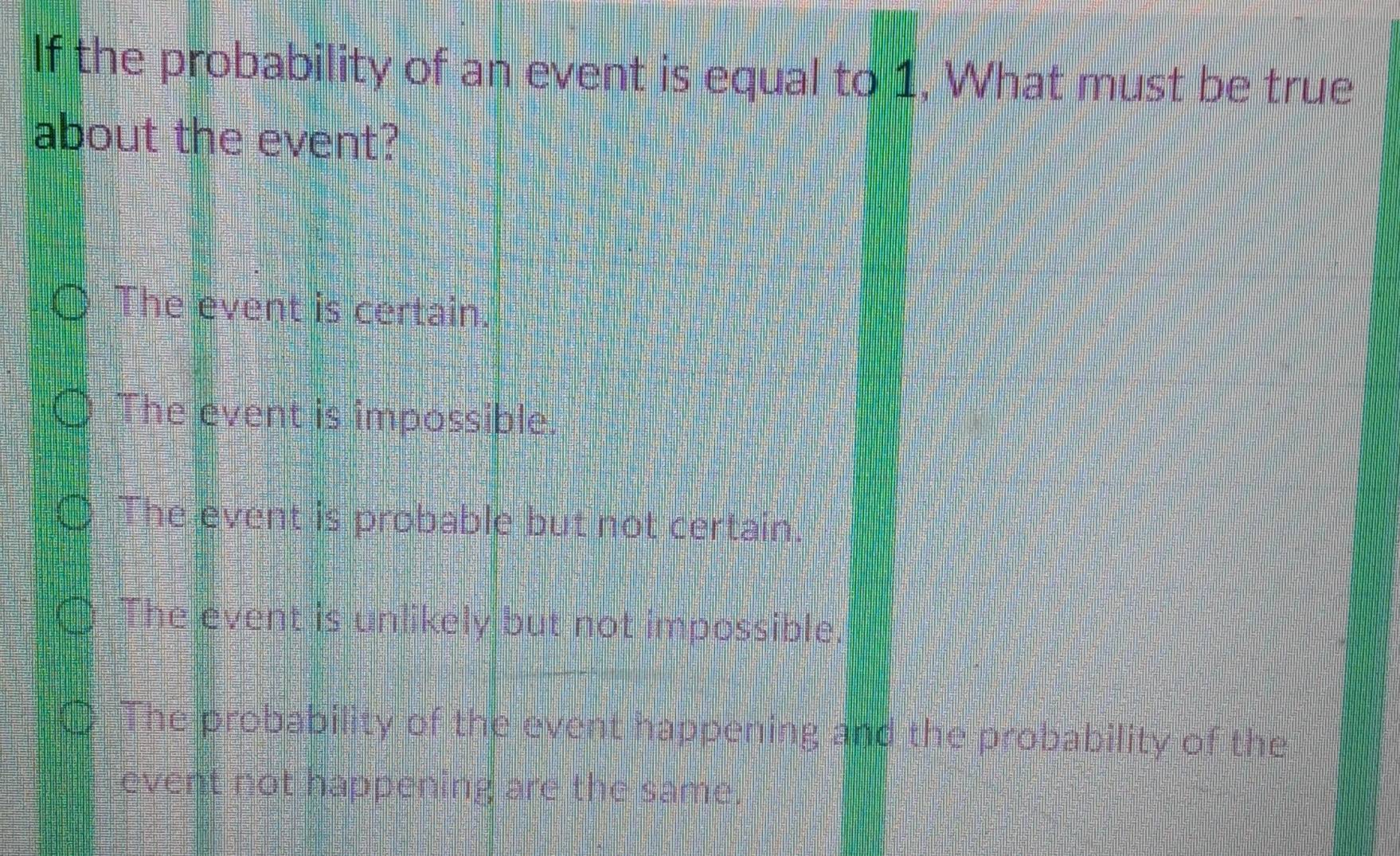 If the probability of an event is equal to 1, What must be true
about the event?
The event is certain.
The event is impossible.
The event is probable but not certain.
The event is unlikely but not impossible.
The probability of the event happening and the probability of the
event not happening are the same.