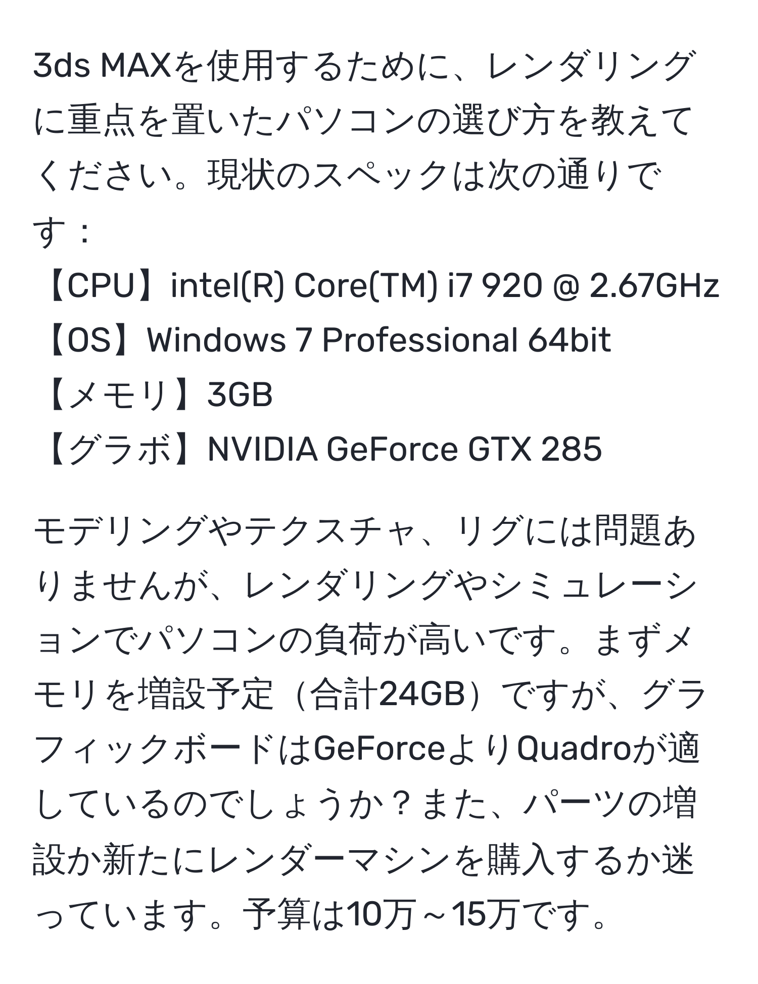 3ds MAXを使用するために、レンダリングに重点を置いたパソコンの選び方を教えてください。現状のスペックは次の通りです：  
【CPU】intel(R) Core(TM) i7 920 @ 2.67GHz  
【OS】Windows 7 Professional 64bit  
【メモリ】3GB  
【グラボ】NVIDIA GeForce GTX 285  

モデリングやテクスチャ、リグには問題ありませんが、レンダリングやシミュレーションでパソコンの負荷が高いです。まずメモリを増設予定合計24GBですが、グラフィックボードはGeForceよりQuadroが適しているのでしょうか？また、パーツの増設か新たにレンダーマシンを購入するか迷っています。予算は10万～15万です。