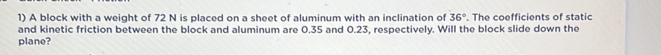 A block with a weight of 72 N is placed on a sheet of aluminum with an inclination of 36°. The coefficients of static 
and kinetic friction between the block and aluminum are 0.35 and 0.23, respectively. Will the block slide down the 
plane?