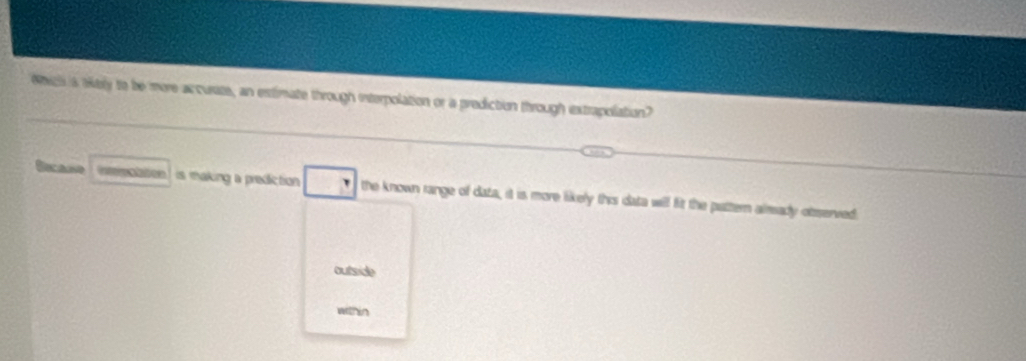 Ss is tiely to be more accurate, an estimate through interpolation or a prediction through extrapolation?
is mhaking a prediction the known range of data, it is more likely this data will fit the pattern alrady oterved
outside