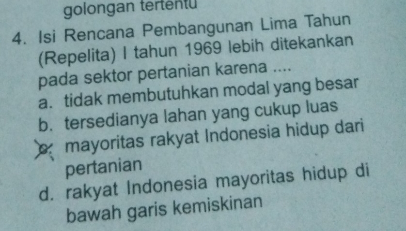 golongan tertentu
4. Isi Rencana Pembangunan Lima Tahun
(Repelita) I tahun 1969 lebih ditekankan
pada sektor pertanian karena ....
a. tidak membutuhkan modal yang besar
b. tersedianya lahan yang cukup luas
C mayoritas rakyat Indonesia hidup dari
pertanian
d. rakyat Indonesia mayoritas hidup di
bawah garis kemiskinan