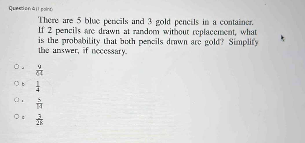 There are 5 blue pencils and 3 gold pencils in a container.
If 2 pencils are drawn at random without replacement, what
is the probability that both pencils drawn are gold? Simplify
the answer, if necessary.
a  9/64 
b  1/4 
C  5/14 
d  3/28 