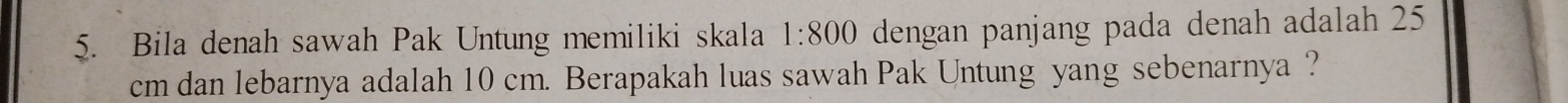 Bila denah sawah Pak Untung memiliki skala 1:800 dengan panjang pada denah adalah 25
cm dan lebarnya adalah 10 cm. Berapakah luas sawah Pak Untung yang sebenarnya ?