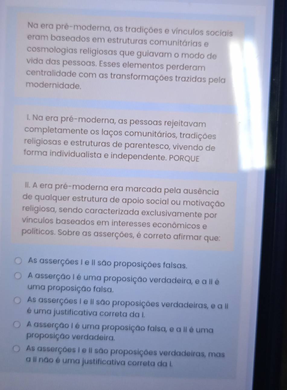 Na era pré-moderna, as tradições e vínculos sociais
eram baseados em estruturas comunitárias e
cosmologias religiosas que guiavam o modo de
vida das pessoas. Esses elementos perderam
centralidade com as transformações trazidas pela
modernidade.
I. Na era pré-moderna, as pessoas rejeitavam
completamente os laços comunitários, tradições
religiosas e estruturas de parentesco, vivendo de
forma individualista e independente. PORQUE
II. A era pré-moderna era marcada pela ausência
de qualquer estrutura de apoio social ou motivação
religiosa, sendo caracterizada exclusivamente por
vínculos baseados em interesses econômicos e
políticos. Sobre as asserções, é correto afirmar que:
As asserções I e II são proposições falsas.
A asserção I é uma proposição verdadeira, e a II é
uma proposição falsa.
As asserções I e II são proposições verdadeiras, e a II
é uma justificativa correta da I.
A asserção I é uma proposição falsa, e a II é uma
proposição verdadeira.
As asserções I e II são proposições verdadeiras, mas
a Ii não é uma justificativa correta da I.