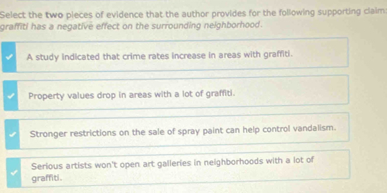 Select the two pieces of evidence that the author provides for the following supporting claim:
graffiti has a negative effect on the surrounding neighborhood.
A study indicated that crime rates increase in areas with graffiti.
Property values drop in areas with a lot of graffiti.
Stronger restrictions on the sale of spray paint can help control vandalism.
Serious artists won't open art galleries in neighborhoods with a lot of
graffiti.