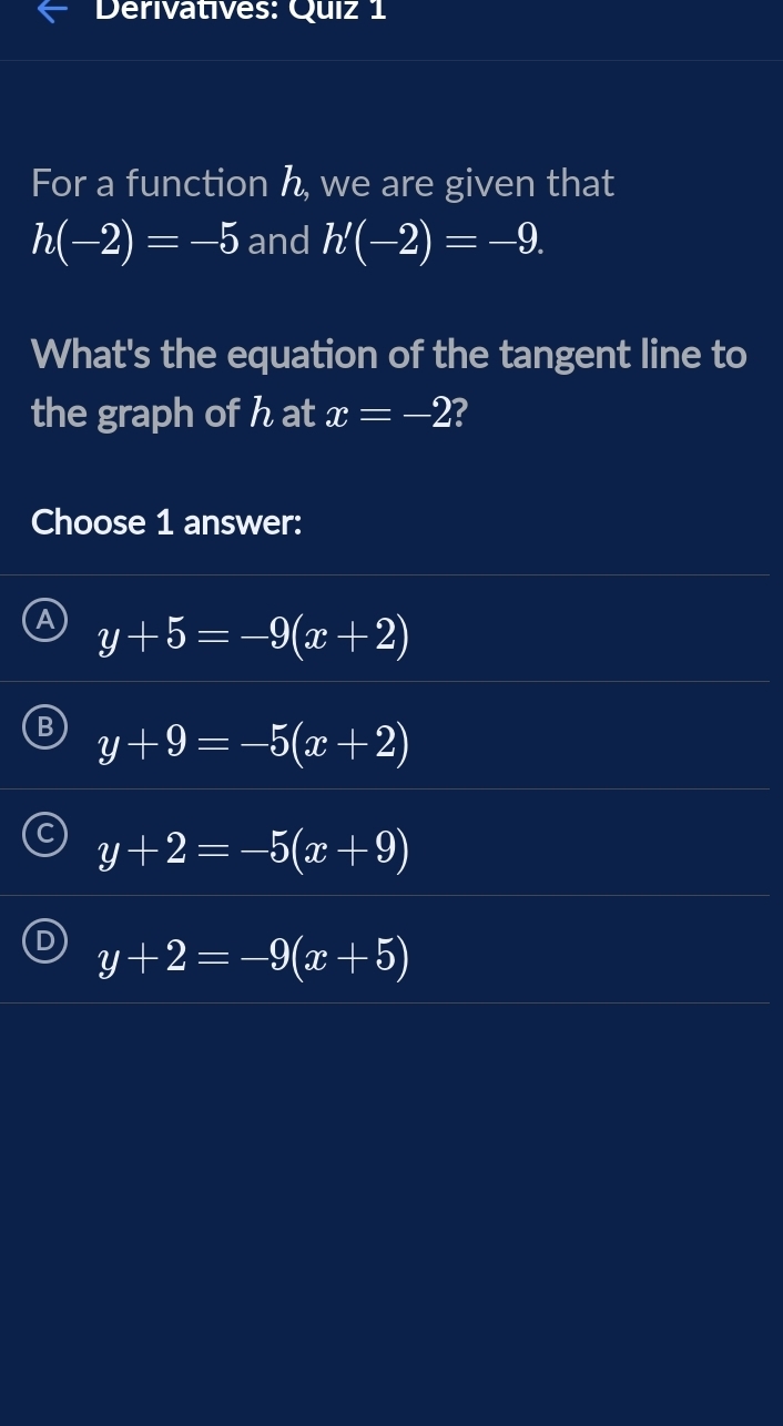 Derivatives: Quiz 1
For a function h, we are given that
h(-2)=-5 and h'(-2)=-9. 
What's the equation of the tangent line to
the graph of h at x=-2 ?
Choose 1 answer:
y+5=-9(x+2)
y+9=-5(x+2)
y+2=-5(x+9)
y+2=-9(x+5)