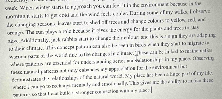 nequenty. 
week. When winter starts to approach you can feel it in the environment because in the 
morning it starts to get cold and the wind feels cooler. During some of my walks, I observe 
the changing seasons, leaves start to shed off trees and change colours to yellow, red, and 
orange. The sun plays a role because it gives the energy for the plants and trees to stay 
alive.Additionally, jack rabbits start to change their colour; and this is a sign they are adapting 
to their climate. This concept pattern can also be seen in birds when they start to migrate to 
warmer parts of the world due to the changes in climate. These can be linked to mathematics 
where patterns are essential for understanding series and relationships in my place. Observing 
these natural patterns not only enhances my appreciation for the environment but 
demonstrates the relationships of the natural world. My place has been a huge part of my life, 
where I can go to recharge mentally and emotionally. This gives me the ability to notice these 
patterns so that I can build a stronger connection with my place.[