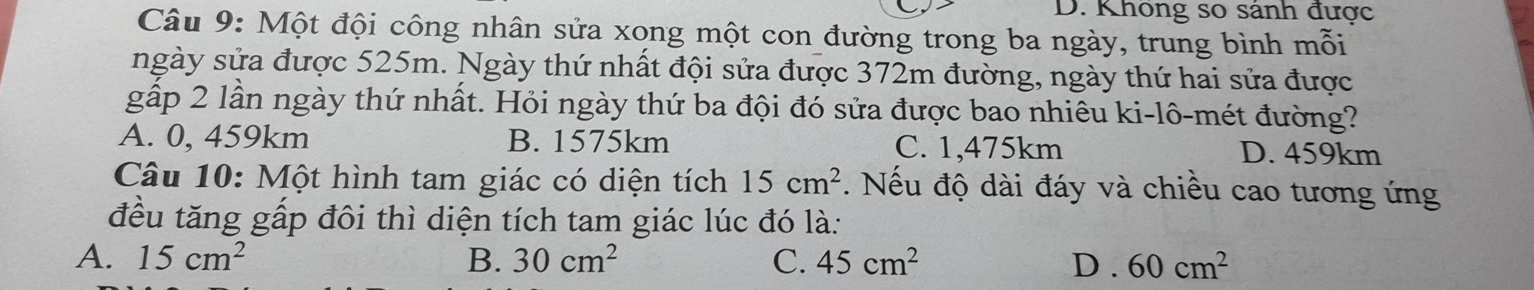 D. Không so sánh được
Câu 9: Một đội công nhân sửa xong một con đường trong ba ngày, trung bình mỗi
ngày sửa được 525m. Ngày thứ nhất đội sửa được 372m đường, ngày thứ hai sửa được
gấp 2 lần ngày thứ nhất. Hỏi ngày thứ ba đội đó sửa được bao nhiêu ki-lô-mét đường?
A. 0, 459km B. 1575km C. 1,475km D. 459km
Câu 10: Một hình tam giác có diện tích 15cm^2. Nếu độ dài đáy và chiều cao tương ứng
đều tăng gấp đôi thì diện tích tam giác lúc đó là:
A. 15cm^2 B. 30cm^2 C. 45cm^2 D . 60cm^2