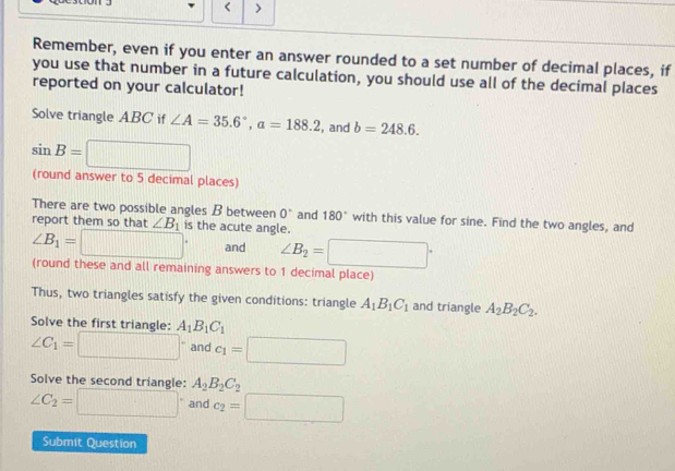 < > 
Remember, even if you enter an answer rounded to a set number of decimal places, if 
you use that number in a future calculation, you should use all of the decimal places 
reported on your calculator! 
Solve triangle ABC if ∠ A=35.6°, a=188.2 , and b=248.6.
sin B=□
(round answer to 5 decimal places) 
There are two possible angles B between 0° and 180° with this value for sine. Find the two angles, and 
report them so that ∠ B_1 is the acute angle.
∠ B_1=□° and ∠ B_2=□°
(round these and all remaining answers to 1 decimal place) 
Thus, two triangles satisfy the given conditions: triangle A_1B_1C_1 and triangle A_2B_2C_2. 
Solve the first triangle: A_1B_1C_1
∠ C_1=□° and c_1=□
Solve the second triangle: A_2B_2C_2
∠ C_2=□° and c_2=□
Submit Question