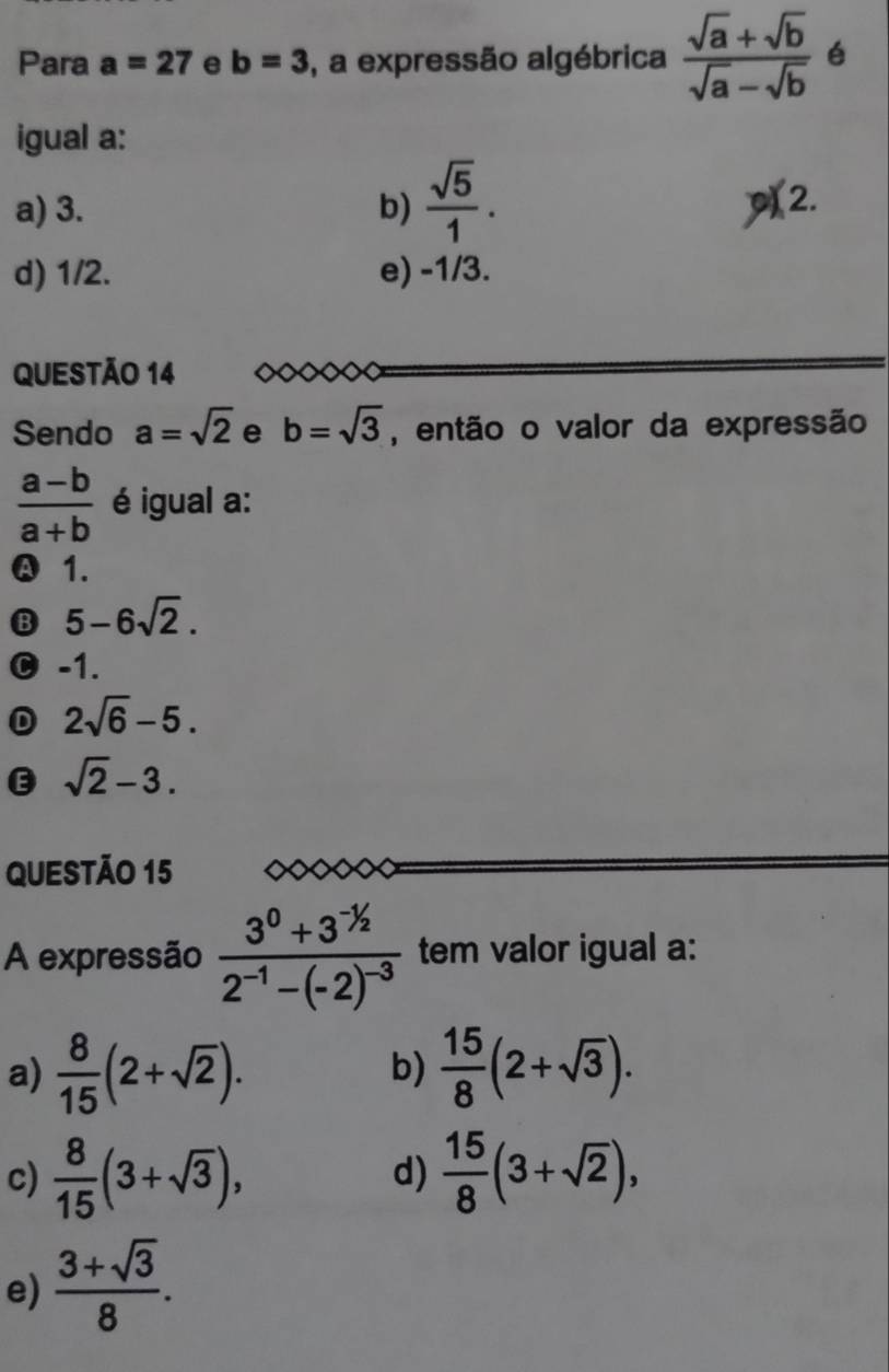 Para a=27 e b=3 , a expressão algébrica  (sqrt(a)+sqrt(b))/sqrt(a)-sqrt(b)  é
igual a:
a) 3. b)  sqrt(5)/1 . p(2.
d) 1/2. e) -1/3.
QUESTÃO 14 <
Sendo  a=sqrt(2) e b=sqrt(3) , então o valor da expressão
 (a-b)/a+b  é igual a:
Ⓐ 1.
B 5-6sqrt(2).
C -1.
D 2sqrt(6)-5.
E sqrt(2)-3. 
QUESTÃO 15
A expressão frac 3^0+3^(-1/2)2^(-1)-(-2)^-3 tem valor igual a:
a)  8/15 (2+sqrt(2)).  15/8 (2+sqrt(3)). 
b)
c)  8/15 (3+sqrt(3)),  15/8 (3+sqrt(2)), 
d)
e)  (3+sqrt(3))/8 .