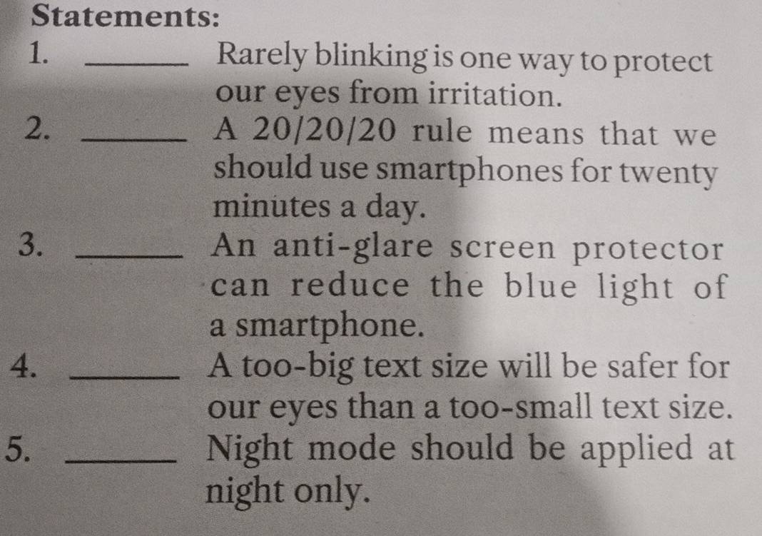 Statements: 
1. _Rarely blinking is one way to protect 
our eyes from irritation. 
2. _A 20/20/20 rule means that we 
should use smartphones for twenty
minutes a day. 
3. _An anti-glare screen protector 
can reduce the blue light of 
a smartphone. 
4. _A too-big text size will be safer for 
our eyes than a too-small text size. 
5. _Night mode should be applied at 
night only.