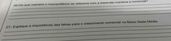 20-De que maneira o mercantilismo se relaciona com a expansão marítima e comercial? 
_ 
_ 
_ 
_ 
_ 21- Explique a importância das feiras para o crescimento comercial na Baixa Idade Média. 
_ 
_