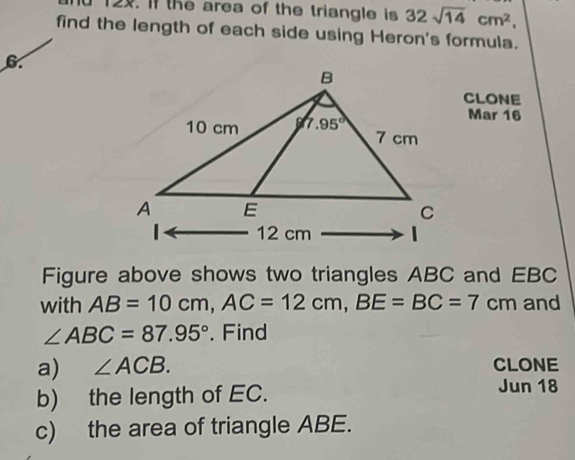 nd 12x. If the area of the triangle is 32sqrt(14)cm^2,
find the length of each side using Heron's formula.
6
CLONE
Mar 16
Figure above shows two triangles ABC and EBC
with AB=10cm,AC=12cm,BE=BC=7cm and
∠ ABC=87.95°. Find
a) ∠ ACB. CLONE
b) the length of EC.
Jun 18
c) the area of triangle ABE.