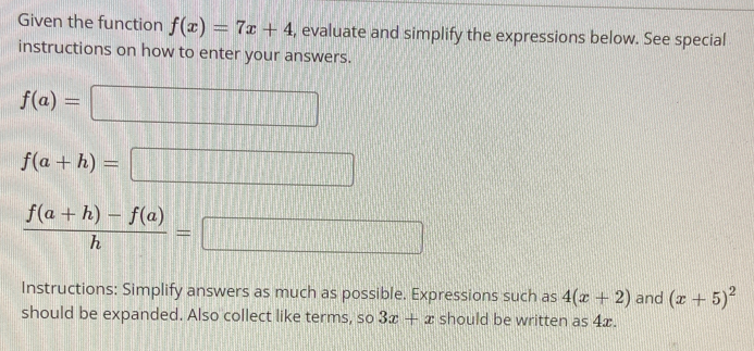 Given the function f(x)=7x+4 , evaluate and simplify the expressions below. See special 
instructions on how to enter your answers.
f(a)=□
f(a+h)=□
 (f(a+h)-f(a))/h =□
Instructions: Simplify answers as much as possible. Expressions such as 4(x+2) and (x+5)^2
should be expanded. Also collect like terms, so 3x+x should be written as 4x.