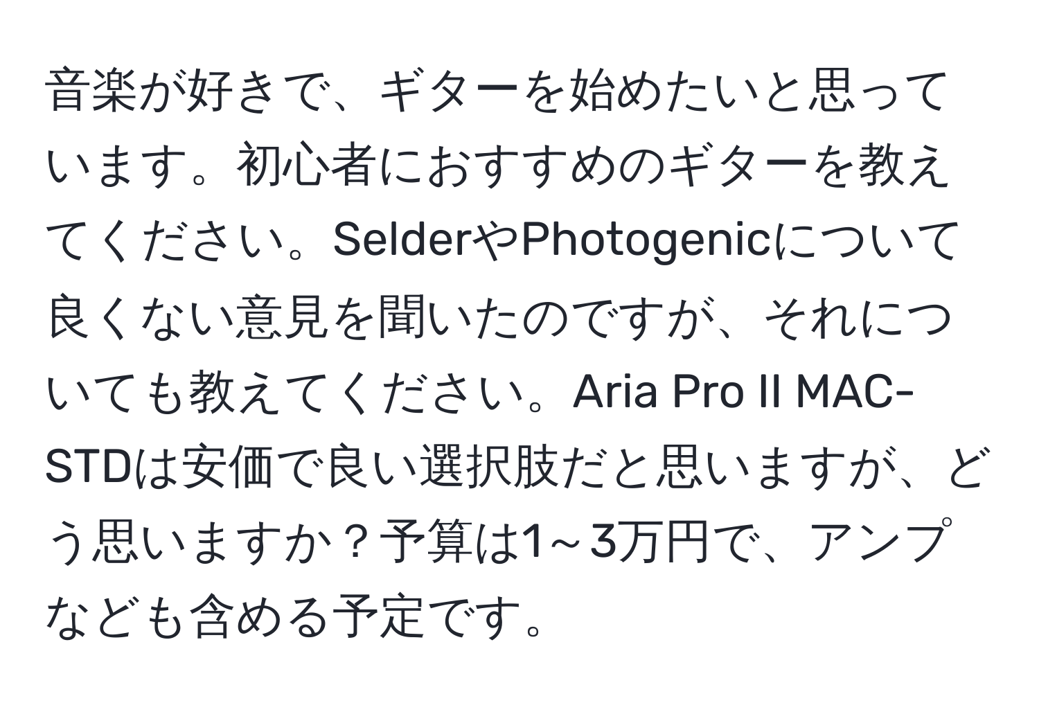 音楽が好きで、ギターを始めたいと思っています。初心者におすすめのギターを教えてください。SelderやPhotogenicについて良くない意見を聞いたのですが、それについても教えてください。Aria Pro II MAC-STDは安価で良い選択肢だと思いますが、どう思いますか？予算は1～3万円で、アンプなども含める予定です。