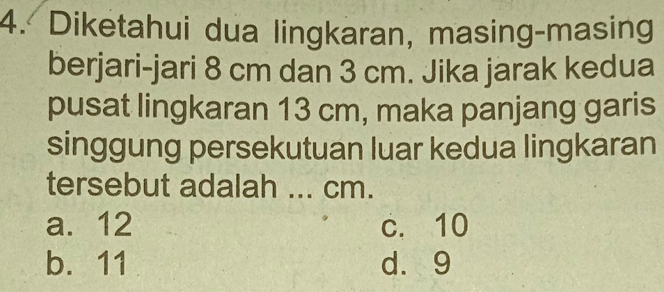 Diketahui dua lingkaran, masing-masing
berjari-jari 8 cm dan 3 cm. Jika jarak kedua
pusat lingkaran 13 cm, maka panjang garis
singgung persekutuan luar kedua lingkaran
tersebut adalah ... cm.
a. 12 c. 10
b. 11 dà 9