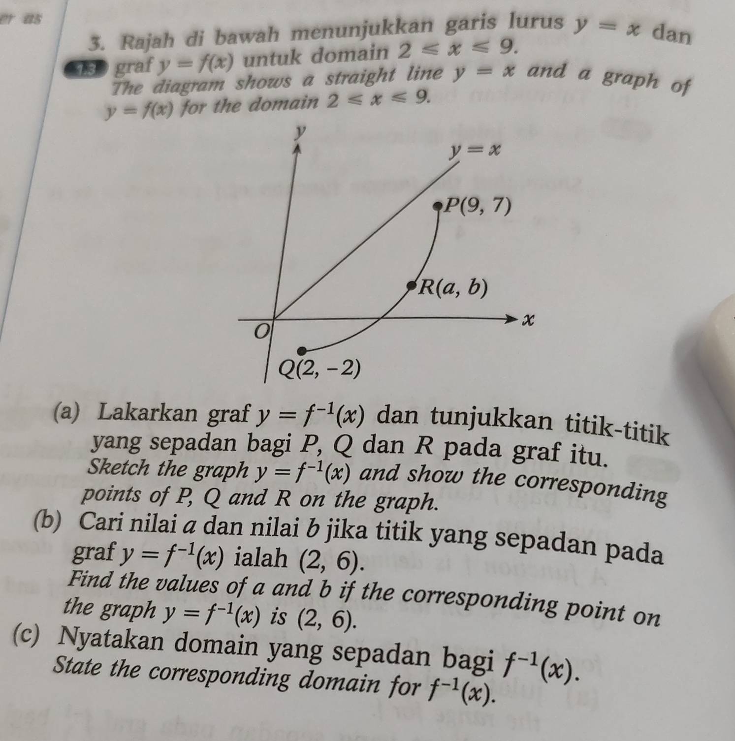 a5
3. Rajah di bawah menunjukkan garis lurus y=x dan
13 graf y=f(x) untuk domain 2≤slant x≤slant 9.
The diagram shows a straight line y=x and a graph of
y=f(x) for the domain 2≤slant x≤slant 9.
(a) Lakarkan graf y=f^(-1)(x) dan tunjukkan titik-titik
yang sepadan bagi P, Q dan R pada graf itu.
Sketch the graph y=f^(-1)(x) and show the corresponding
points of P, Q and R on the graph.
(b) Cari nilai a dan nilai b jika titik yang sepadan pada
graf y=f^(-1)(x) ialah (2,6).
Find the values of a and b if the corresponding point on
the graph y=f^(-1)(x) is (2,6).
(c) Nyatakan domain yang sepadan bagi f^(-1)(x).
State the corresponding domain for f^(-1)(x).