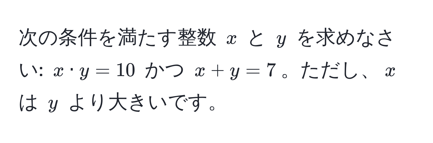 次の条件を満たす整数 $x$ と $y$ を求めなさい: $x · y = 10$ かつ $x + y = 7$。ただし、$x$ は $y$ より大きいです。