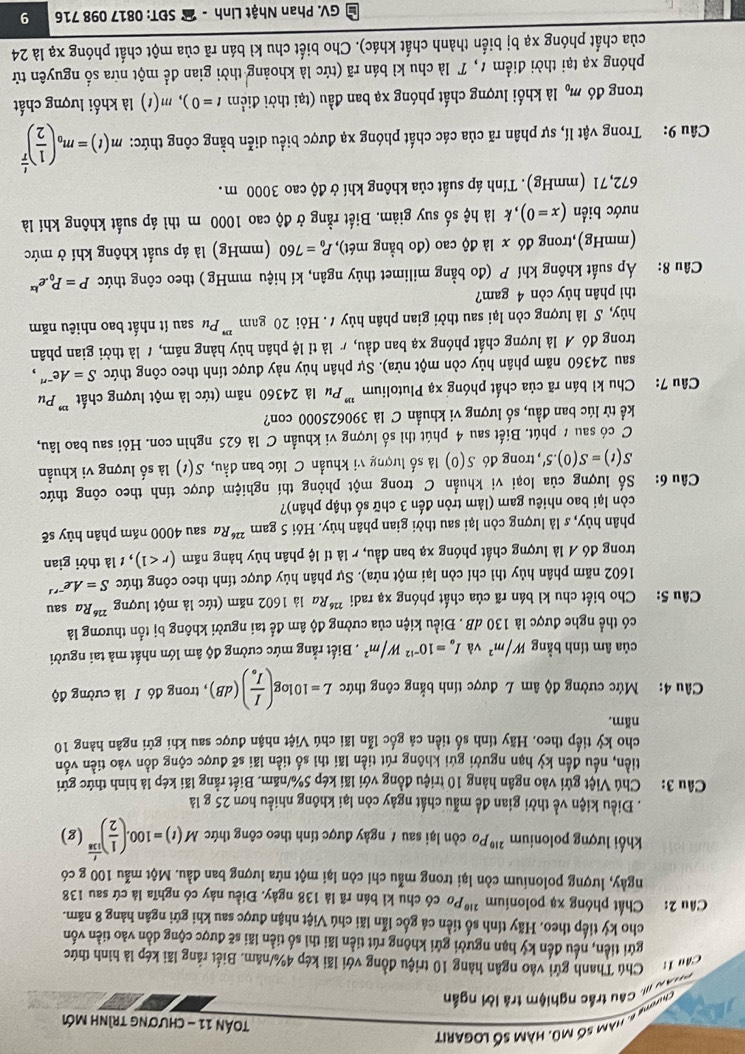 nàm số mũ. hàm số logarit
Tán 11 - chương trình mới
au # Cầu trắc nghiệm trá lời ngắn
Câu 1: Chú Thanh gửi vào ngân hàng 10 triệu đồng với lãi kép 4%/năm. Biết rằng lãi kép là hình thức
gửi tiền, nều đến kỷ hạn người gửi không rút tiền lãi thì số tiền lãi sẽ được cộng dồn vào tiền vốn
cho ký tiếp theo. Hãy tính số tiền cá gốc lẫn lãi chú Việt nhận được sau khi gửi ngân hàng 8 năm.
Câu 2: Chất phóng xạ polonium ²''Po có chu kì bán rã là 138 ngày. Điều này có nghĩa là cứ sau 138
ngày, lượng polonium còn lại trong mẫu chỉ còn lại một nửa lượng ban đầu. Một mẫu 100 g có
khối lượng polonium ²''Po còn lại sau / ngày được tính theo công thức M(t)=100.( 1/2 )^ t/118 (g). Điều kiện về thời gian đề mẫu chất ngày còn lại không nhiều hơn 25 g là
Câu 3: Chú Việt gửi vào ngân hàng 10 triệu đồng với lãi kép 5%/năm. Biết rằng lãi kép là hình thức gửi
tiền, nếu đến kỳ hạn người gứi không rút tiền lãi thì số tiền lãi sẽ được cộng dồn vào tiền vốn
cho kỳ tiếp theo. Hãy tính số tiền cả gốc lẫn lãi chú Việt nhận được sau khi gữi ngân hàng 10
năm.
Câu 4: Mức cường độ âm L được tính bằng công thức L=10log (frac II_o)(dB) , trong đó / là cường độ
của âm tính bằng W/m^2 và I_a=10^(-12)W/m^2. Biết rằng mức cường độ âm lớn nhất mà tai người
có thể nghe được là 130 dB . Điều kiện của cường độ âm để tai người không bị tổn thương là
Câu 5: Cho biết chu kì bán rã của chất phóng xạ radi 22 *Ra là 1602 năm (tức là một lượng 2 *Ra sau
1602 năm phân hủy thì chỉ còn lại một nửa). Sự phân hủy được tính theo công thức S=Ae^(-rs)
trong đó A là lượng chất phóng xạ ban đầu, r là tỉ lệ phân hủy hàng năm (r<1) ,  là thời gian
phân hủy, s là lượng còn lại sau thời gian phân hủy. Hỏi 5 gam ²*Ra sau 4000 năm phân hủy sẽ
còn lại bao nhiêu gam (làm tròn đến 3 chữ số thập phân)?
Câu 6: Số lượng của loại vi khuẩn C trong một phòng thí nghiệm được tính theo công thức
S(t)=S(0).5' , trong đó S(0) là số lượng vi khuẩn C lúc ban đầu, S(t) là số lượng vi khuẩn
C có sau # phút. Biết sau 4 phút thì số lượng vi khuẩn C là 625 nghìn con. Hỏi sau bao lâu,
kể từ lúc ban đầu, số lượng vi khuẩn C là 390625000 con?
Câu 7: Chu kì bán rã của chất phóng xạ Plutolium ''' Pu là 24360 năm (tức là một lượng chất ''' Pư
sau 24360 năm phân hủy còn một nửa). Sự phân hủy này được tính theo công thức S=Ae^- " ,
trong đó A là lượng chất phóng xạ ban đầu, / là tỉ lệ phân hủy hàng năm, 1 là thời gian phân
hủy, S là lượng còn lại sau thời gian phân hủy t . Hỏi 20 gam ''' Pư sau ít nhất bao nhiêu năm
thì phân hủy còn 4 gam?
Câu 8: Áp suất không khí P (đo bằng milimet thủy ngân, kí hiệu mmHg ) theo công thức P=P_0.e^(kx)
(mmHg),trong d6x là độ cao (đo bằng mét), P_0=760 (mmHg) là áp suất không khí ở mức
nước biển (x=0) , k là hệ số suy giảm. Biết rằng ở độ cao 1000 m thì áp suất không khí là
672,71 (mmHg). Tính áp suất của không khí ở độ cao 3000 m.
Câu 9: Trong vật lí, sự phân rã của các chất phóng xạ được biểu diễn bằng công thức: m(t)=m_0( 1/2 )^ t/T 
trong đó m_0 là khối lượng chất phóng xạ ban đầu (tại thời điểm t=0),m(t) là khối lượng chất
phóng xạ tại thời điểm 1, T là chu kì bán rã (tức là khoảng thời gian để một nữa số nguyên tử
của chất phóng xạ bị biến thành chất khác). Cho biết chu kì bán rã của một chất phóng xạ là 24
L GV. Phan Nhật Linh -  SĐT: 0817 098 716 9