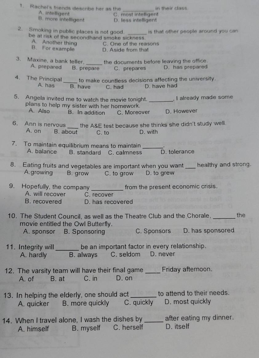 Rachel's friends describe her as the in their class.
_
A. intelligent C. most intelligent
B. more intelligent D. less intelligent
2. Smoking in public places is not good. _is that other people around you can
be at risk of the secondhand smoke sickness.
A. Another thing C. One of the reasons
B. For example D. Aside from that
_
3. Maxine, a bank teller, the documents before leaving the office.
A. prepared B. prepare C. prepares D. has prepared
4. The Principal _to make countless decisions affecting the university.
A. has B. have C. had D. have had
5. Angela invited me to watch the movie tonight. _, I already made some
plans to help my sister with her homework.
A. Also B. In addition C. Moreover D. However
6. Ann is nervous_ the A&E test because she thinks she didn't study well.
A. on B. about C. to D. with
7. To maintain equilibrium means to maintain _.
A. balance B. standard C. calmness D. tolerance
8. Eating fruits and vegetables are important when you want _healthy and strong.
A.growing B. grow C. to grow D. to grew
9. Hopefully, the company _from the present economic crisis.
A. will recover C. recover
B. recovered D. has recovered
10. The Student Council, as well as the Theatre Club and the Chorale, _the
movie entitled the Owl Butterfly.
A. sponsor B. Sponsoring C. Sponsors D. has sponsored
11. Integrity will _be an important factor in every relationship.
A. hardly B. always C. seldom D. never
12. The varsity team will have their final game _Friday afternoon.
A. of B. at C. in D. on
13. In helping the elderly, one should act_ to attend to their needs.
A. quicker B. more quickly C. quickly D. most quickly
14. When I travel alone, I wash the dishes by _after eating my dinner.
A. himself B. myself C. herself D. itself