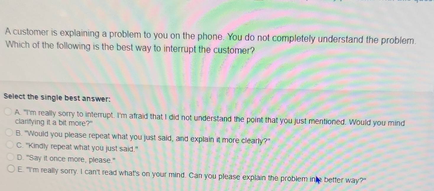 A customer is explaining a problem to you on the phone. You do not completely understand the problem.
Which of the following is the best way to interrupt the customer?
Select the single best answer:
A. "I'm really sorry to interrupt. I'm afraid that I did not understand the point that you just mentioned. Would you mind
clarifying it a bit more?"
B. "Would you please repeat what you just said, and explain it more clearly?"
C. "Kindly repeat what you just said."
D. "Say it once more, please."
E. "I'm really sorry. I can't read what's on your mind. Can you please explain the problem in better way?"