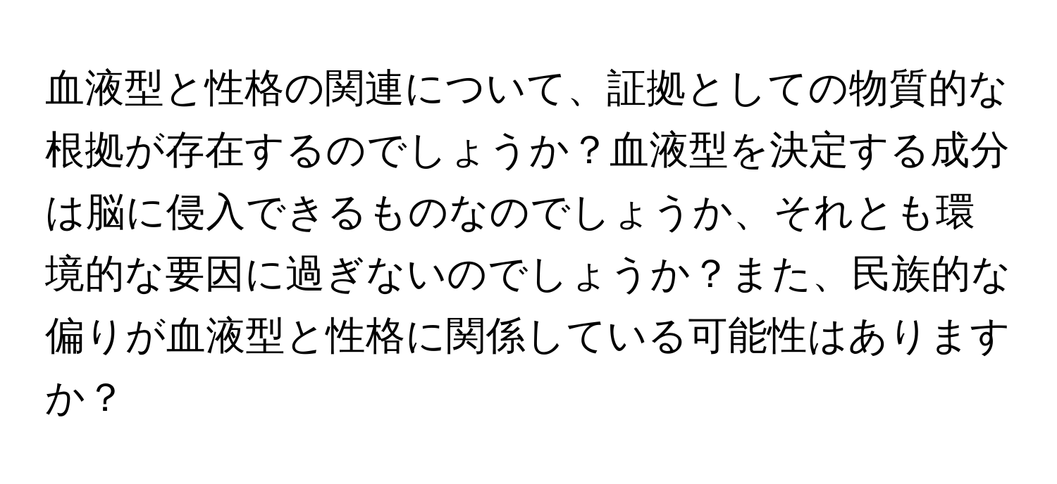 血液型と性格の関連について、証拠としての物質的な根拠が存在するのでしょうか？血液型を決定する成分は脳に侵入できるものなのでしょうか、それとも環境的な要因に過ぎないのでしょうか？また、民族的な偏りが血液型と性格に関係している可能性はありますか？