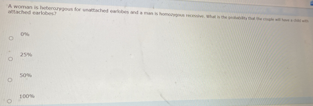 attached earlobes?
A woman is beterozygous for unattached earlobes and a man is homozygous recessive. What is the probability that the couple will have a child with
0%
25%
50%
100%