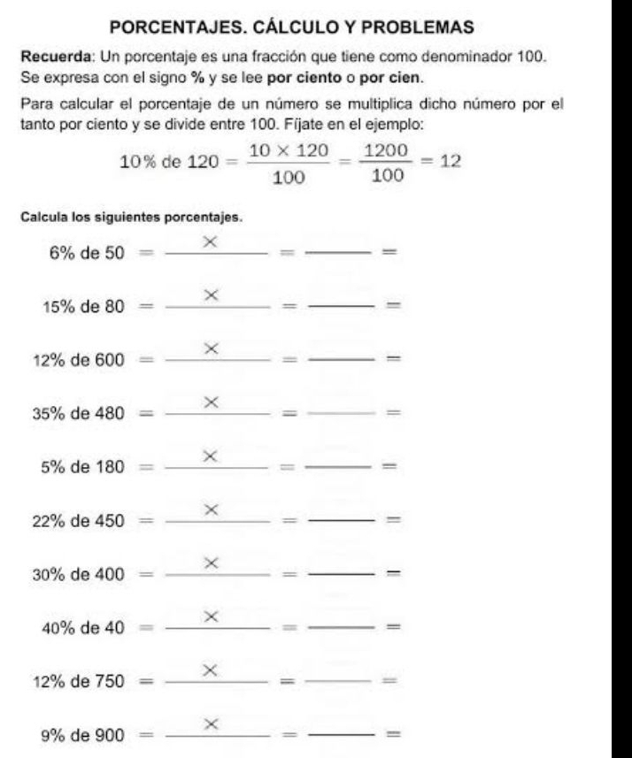 PORCENTAJES. CÁLCULO Y PROBLEMAS 
Recuerda: Un porcentaje es una fracción que tiene como denominador 100. 
Se expresa con el signo % y se lee por ciento o por cien. 
Para calcular el porcentaje de un número se multiplica dicho número por el 
tanto por ciento y se divide entre 100. Fíjate en el ejemplo:
10% de 120= (10* 120)/100 = 1200/100 =12
Calcula los siguientes porcentajes. 
_
6% de 50=_  _ 
=
15% de 80=_ *  _ 
_ _ _ 
12% de 600=- _  _  =
35% de 480=_ *  _ . _ =
5% de 180=_ *  _  = _  =
22% de 450=_ *  _ _ =
30% de 400=_ *  _ _ =
40% de 40=_ *  _..= _  =
12% de 750=_ *  _ □  = _  =
9% de _ = _ -=