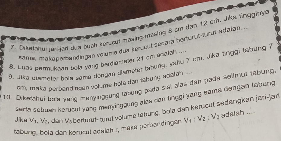 Diketahui jari-jari dua buah kerucut masing-masing 8 cm dan 12 cm. Jika tingginya 
sama, makaperbandingan volume dua kerucut secara berturut-turut adalah.. 
8. Luas permukaan bola yang berdiameter 21 cm adalah .... 
9. Jika diameter bola sama dengan diameter tabung, yaitu 7 cm. Jika tinggi tabung 7
cm, maka perbandingan volume bola dan tabung adalah .... 
10. Diketahui bola yang menyinggung tabung pada sisi alas dan pada selimut tabung 
serta sebuah kerucut yang menyinggung alas dan tinggi yang sama dengan tabung 
Jika V_1, V_2 , dan V_3 berturut- turut volume tabung, bola dan kerucut sedangkan jari-jari 
tabung, bola dan kerucut adalah r, maka perbandingan V_1 : V_2 : V_3 adalah ....